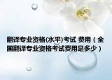 翻译专业资格(水平)考试 费用（全国翻译专业资格考试费用是多少）