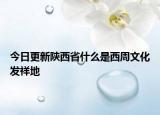 今日更新陕西省什么是西周文化发祥地