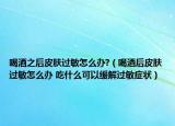 喝酒之后皮肤过敏怎么办?（喝酒后皮肤过敏怎么办 吃什么可以缓解过敏症状）