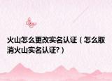 火山怎么更改实名认证（怎么取消火山实名认证?）