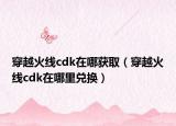 穿越火线cdk在哪获取（穿越火线cdk在哪里兑换）