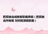 把孤独当成晚餐歌曲原唱（把孤独当作晚餐 刘旭阳演唱歌曲）