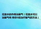花露水的作用治脚气（花露水可以治脚气吗 教你5招治疗脚气的方法）