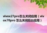 vivox27pro怎么关闭应用（vivox70pro 怎么关闭后台应用）