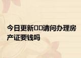 今日更新﻿﻿请问办理房产证要钱吗