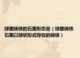 球墨铸铁的石墨形态是（球墨铸铁 石墨以球状形式存在的铸铁）