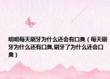 明明每天刷牙为什么还会有口臭（每天刷牙为什么还有口臭,刷牙了为什么还会口臭）