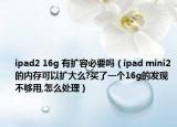 ipad2 16g 有扩容必要吗（ipad mini2的内存可以扩大么?买了一个16g的发现不够用,怎么处理）