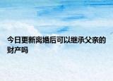 今日更新离婚后可以继承父亲的财产吗