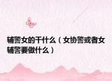 辅警女的干什么（女协警或者女辅警要做什么）