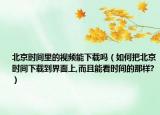 北京时间里的视频能下载吗（如何把北京时间下载到界面上,而且能看时间的那样?）