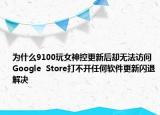 为什么9100玩女神控更新后却无法访问Google  Store打不开任何软件更新闪退解决