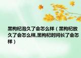 黑枸杞泡久了会怎么样（黑枸杞放久了会怎么样,黑枸杞时间长了会怎样）