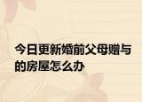 今日更新婚前父母赠与的房屋怎么办
