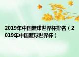2019年中国篮球世界杯排名（2019年中国篮球世界杯）
