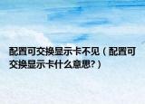 配置可交换显示卡不见（配置可交换显示卡什么意思?）