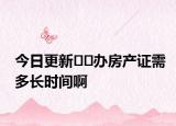 今日更新﻿﻿办房产证需多长时间啊
