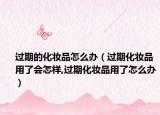 过期的化妆品怎么办（过期化妆品用了会怎样,过期化妆品用了怎么办）