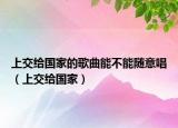 上交给国家的歌曲能不能随意唱（上交给国家）