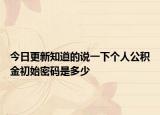 今日更新知道的说一下个人公积金初始密码是多少