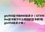 gtx950显卡和960差多少（GTX950m显卡属于什么级别的显卡啊?和gtx950差多少啊）