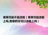 青草膏能不能涂脸（青草膏能涂脸上吗,青草药膏可以涂脸上吗）