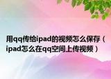 用qq传给ipad的视频怎么保存（ipad怎么在qq空间上传视频）