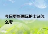 今日更新国际护士证怎么考