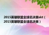 2015英雄联盟全球总决赛skt（2015英雄联盟全球总决赛）