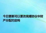 今日更新可以更改离婚协议中财产分配约定吗