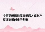 今日更新婚前买房婚后才拿到产权证离婚时房子归谁