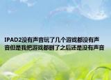 IPAD2没有声音玩了几个游戏都没有声音但是我把游戏都删了之后还是没有声音