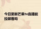 今日更新芒果tv直播能投屏看吗
