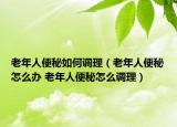 老年人便秘如何调理（老年人便秘怎么办 老年人便秘怎么调理）
