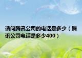 请问腾讯公司的电话是多少（腾讯公司电话是多少400）