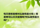 每天用卷发棒对头发伤害大吗（卷发棒可以天天使用吗?对头发伤害大吗?）