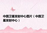 中国卫星发射中心图片（中国卫星发射中心）