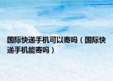 国际快递手机可以寄吗（国际快递手机能寄吗）