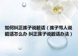 如何纠正孩子说脏话（孩子骂人说脏话怎么办 纠正孩子说脏话办法）