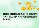 联想旭日410l笔记本怎样升级（联想旭日410M可以升级CPU吗?可以加哪些型号的CPU?）