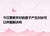 今日更新农村的房子产生纠纷可以仲裁解决吗