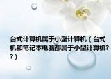 台式计算机属于小型计算机（台式机和笔记本电脑都属于小型计算机??）