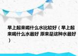 早上起来喝什么水比较好（早上起来喝什么水最好 原来是这种水最好）