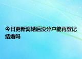 今日更新离婚后没分户能再登记结婚吗