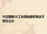 今日更新﻿﻿工作用地容积率达不到怎么办