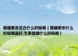 黑糖姜茶适合什么时候喝（黑糖姜茶什么时候喝最好,生姜黑糖什么时候喝）