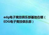 edg电子竞技俱乐部基地在哪（EDG电子竞技俱乐部）