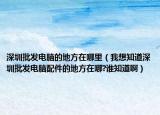 深圳批发电脑的地方在哪里（我想知道深圳批发电脑配件的地方在哪?谁知道啊）