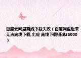 百度云网盘离线下载失败（百度网盘近来无法离线下载,出现 离线下载错误36000）