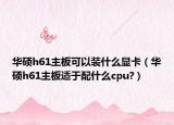 华硕h61主板可以装什么显卡（华硕h61主板适于配什么cpu?）